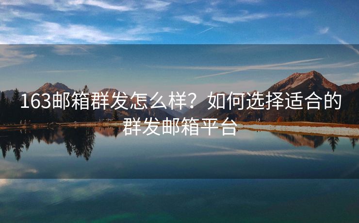 163邮箱群发怎么样？如何选择适合的群发邮箱平台