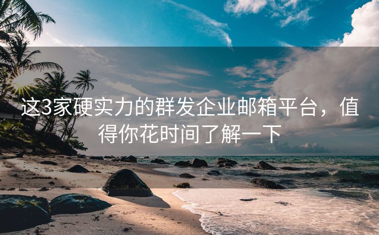 这3家硬实力的群发企业邮箱平台，值得你花时间了解一下