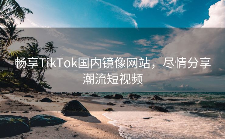 畅享TikTok国内镜像网站，尽情分享潮流短视频
