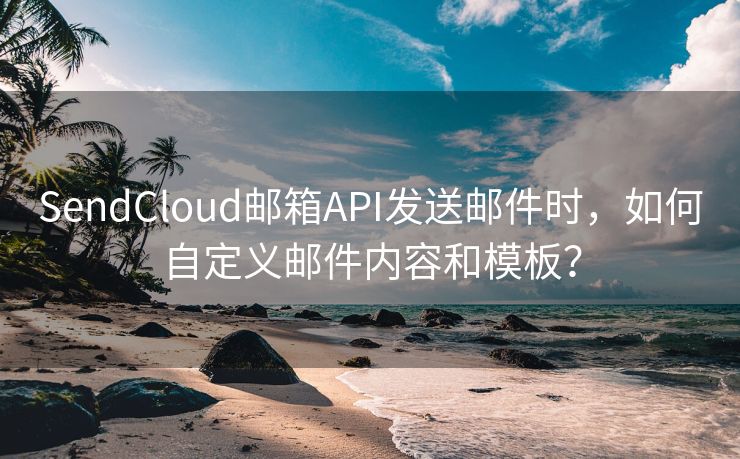 SendCloud邮箱API发送邮件时，如何自定义邮件内容和模板？