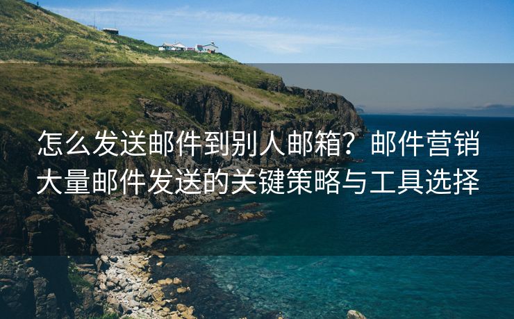 怎么发送邮件到别人邮箱？邮件营销大量邮件发送的关键策略与工具选择