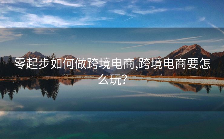 零起步如何做跨境电商,跨境电商要怎么玩？
