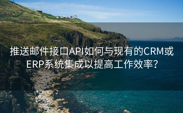 推送邮件接口API如何与现有的CRM或ERP系统集成以提高工作效率？