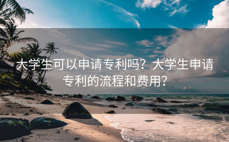 大学生可以申请专利吗？大学生申请专利的流程和费用？