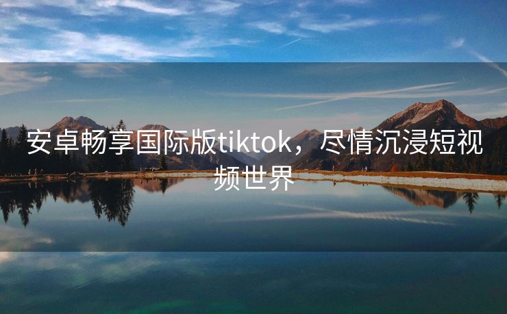 安卓畅享国际版tiktok，尽情沉浸短视频世界