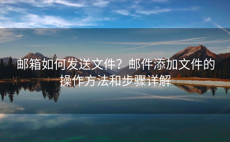 邮箱如何发送文件？邮件添加文件的操作方法和步骤详解