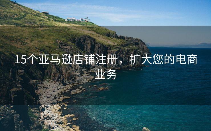 15个亚马逊店铺注册，扩大您的电商业务