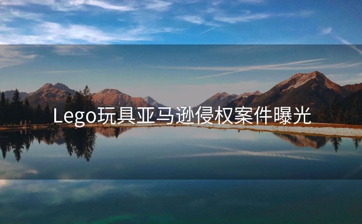 Lego玩具亚马逊侵权案件曝光