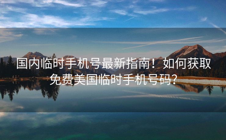 国内临时手机号最新指南！如何获取免费美国临时手机号码？