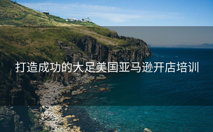 打造成功的大足美国亚马逊开店培训