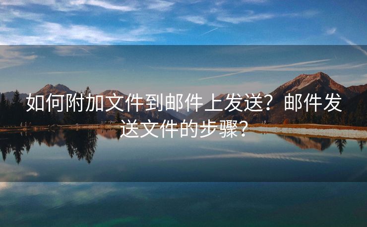 如何附加文件到邮件上发送？邮件发送文件的步骤？