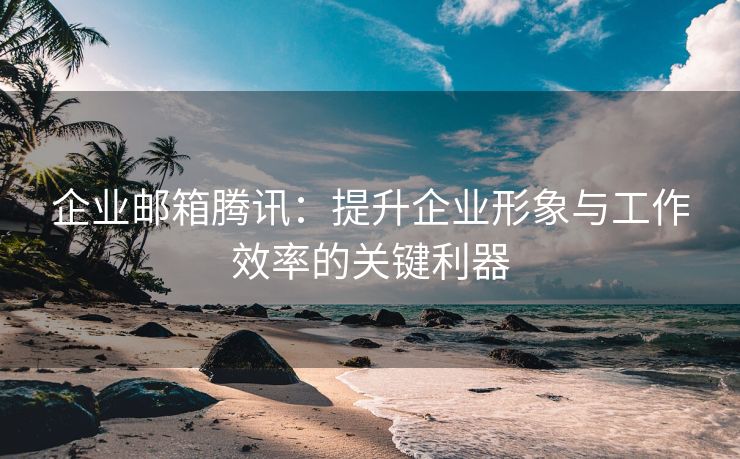 企业邮箱腾讯：提升企业形象与工作效率的关键利器