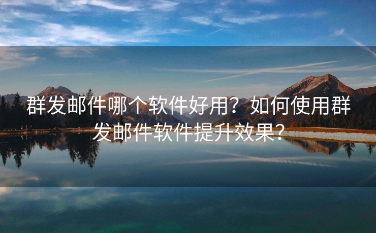 群发邮件哪个软件好用？如何使用群发邮件软件提升效果？