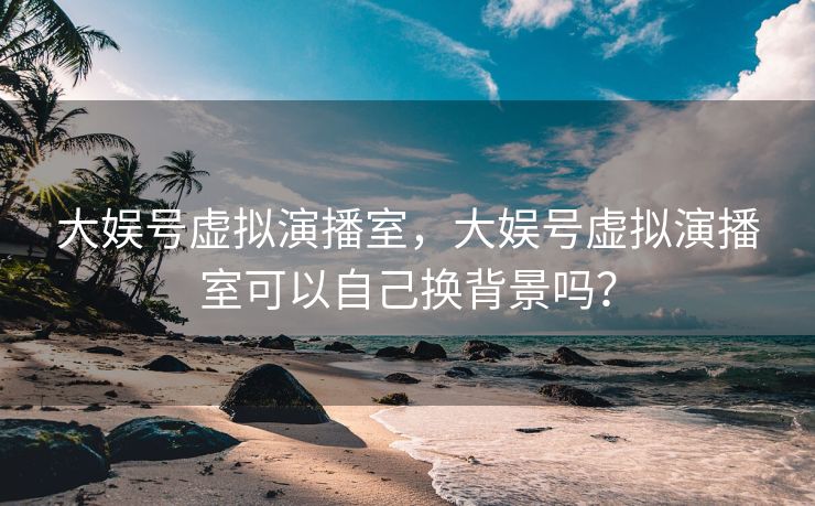 大娱号虚拟演播室,大娱号虚拟演播室可以自己换背景吗? 大娱号虚拟演播室,大娱号虚拟演播室可以自己换背景吗?