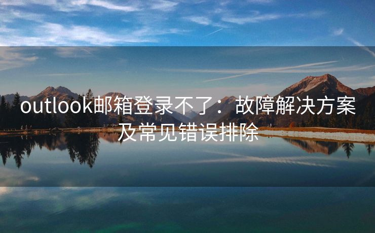 outlook邮箱登录不了：故障解决方案及常见错误排除