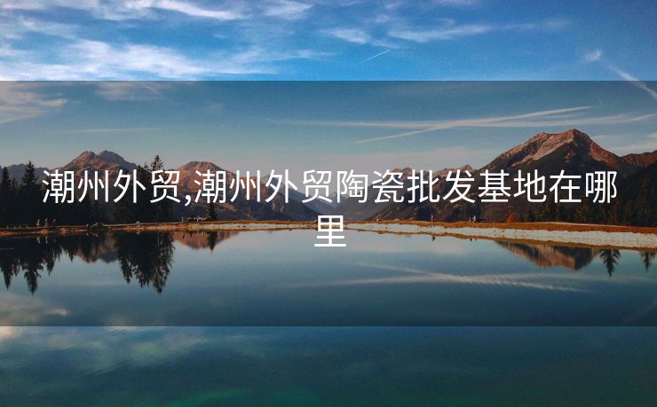 潮州外贸,潮州外贸陶瓷批发基地在哪里