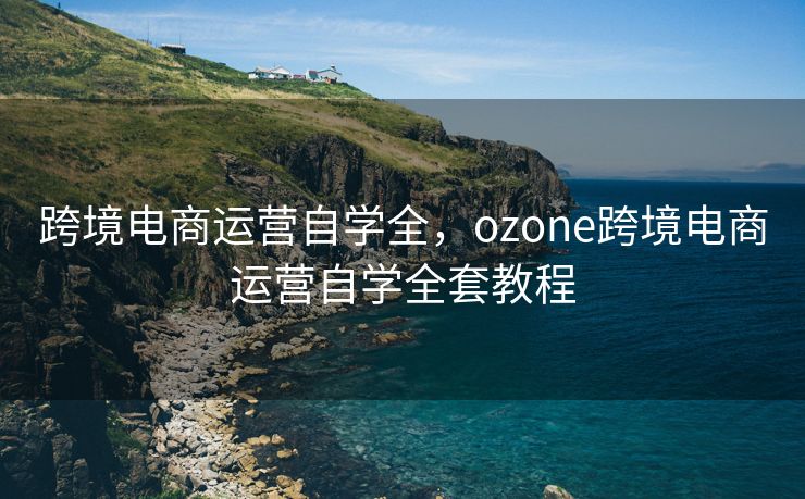 跨境电商运营自学全,ozone跨境电商运营自学全套教程 跨境电商运营自学全,ozone跨境电商运营自学全套教程