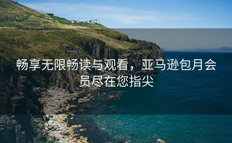 畅享无限畅读与观看，亚马逊包月会员尽在您指尖