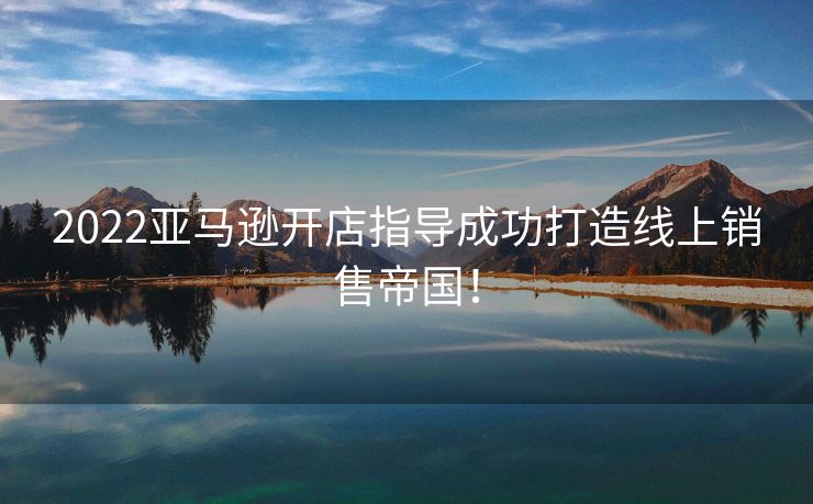 2022亚马逊开店指导成功打造线上销售帝国！