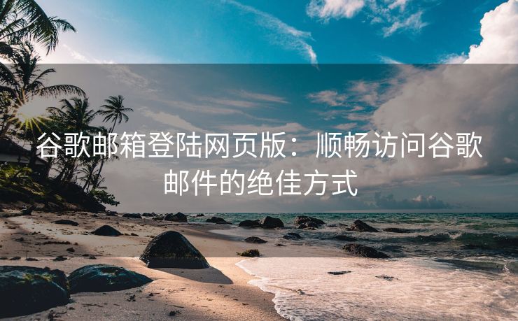 谷歌邮箱登陆网页版：顺畅访问谷歌邮件的绝佳方式