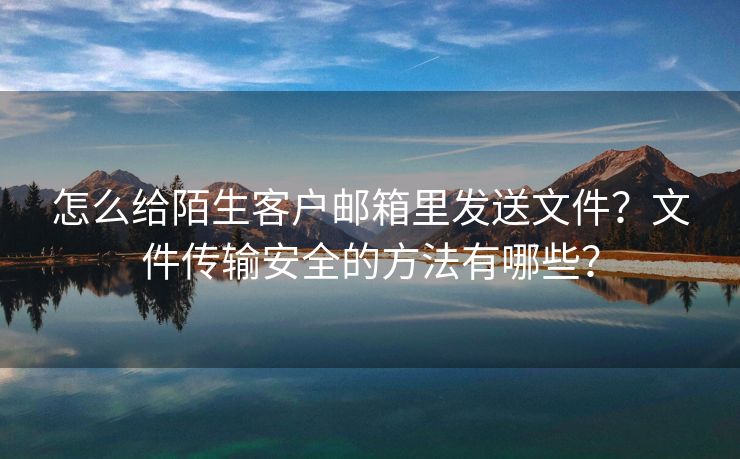 怎么给陌生客户邮箱里发送文件？文件传输安全的方法有哪些？