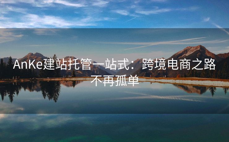 AnKe建站托管一站式：跨境电商之路不再孤单