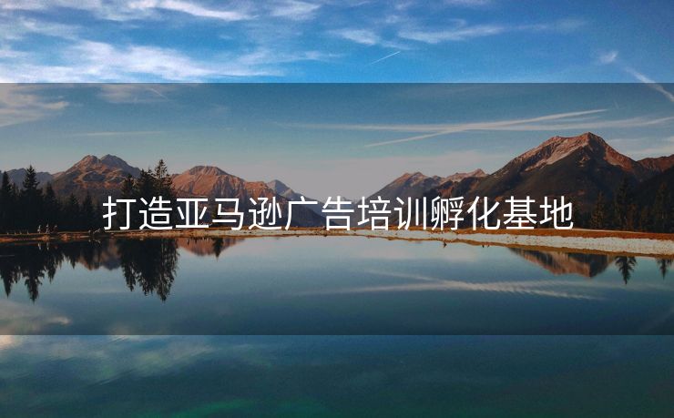 打造亚马逊广告培训孵化基地