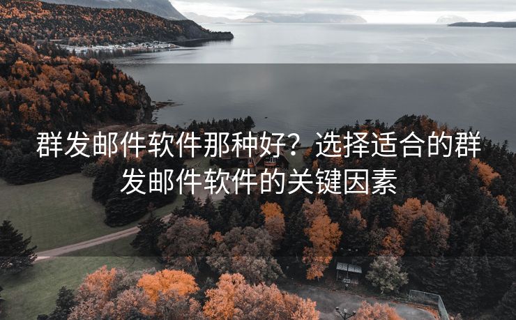群发邮件软件那种好？选择适合的群发邮件软件的关键因素