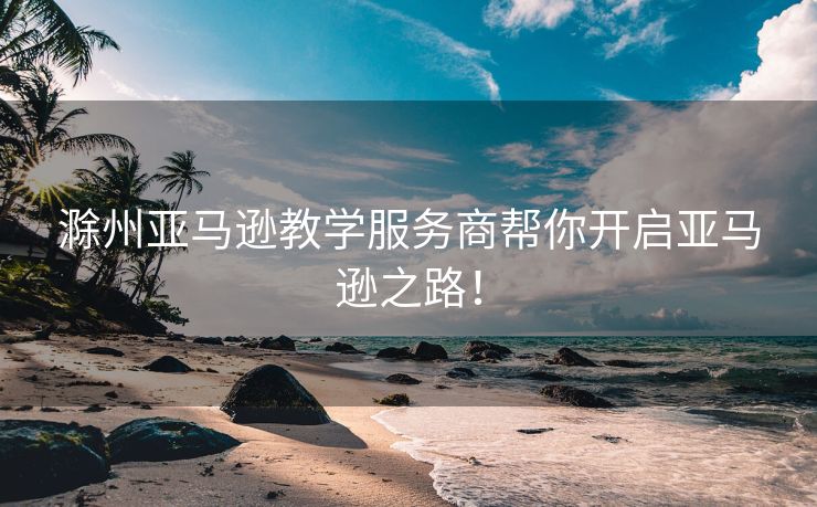 滁州亚马逊教学服务商帮你开启亚马逊之路！